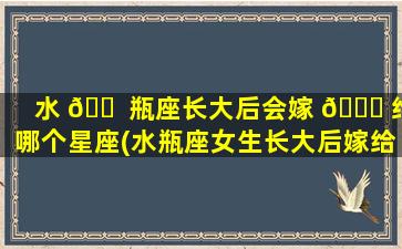 水 🐠 瓶座长大后会嫁 🐛 给哪个星座(水瓶座女生长大后嫁给一个个什么样的人)